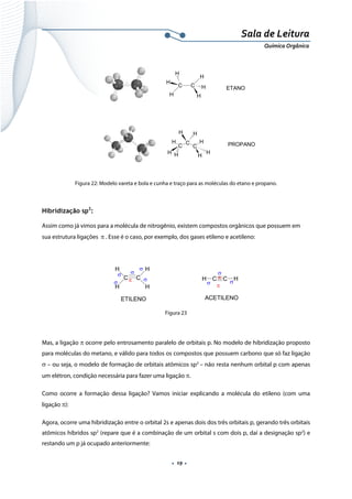  
 
 
.  19 . 
Sala de Leitura 
Química Orgânica 
H
C C
H
H
H
H
H
H
C
C
C
H
H H
H H
H
H
ETANO
PROPANO
 
Figura 22: Modelo vareta e bola e cunha e traço para as moléculas do etano e propano.
Hibridização sp2
:
Assim como já vimos para a molécula de nitrogênio, existem compostos orgânicos que possuem em
sua estrutura ligações π . Esse é o caso, por exemplo, dos gases etileno e acetileno:
 
H
C C
H
H
H
C C HH
σ
σ
σ
σ
σ
σ σ σ
π
π π
ETILENO ACETILENO 
Figura 23
 
Mas, a ligação π ocorre pelo entrosamento paralelo de orbitais p. No modelo de hibridização proposto
para moléculas do metano, e válido para todos os compostos que possuem carbono que só faz ligação
σ – ou seja, o modelo de formação de orbitais atômicos sp3
– não resta nenhum orbital p com apenas
um elétron, condição necessária para fazer uma ligação π.
Como ocorre a formação dessa ligação? Vamos iniciar explicando a molécula do etileno (com uma
ligação π):
Agora, ocorre uma hibridização entre o orbital 2s e apenas dois dos três orbitais p, gerando três orbitais
atômicos híbridos sp2
(repare que é a combinação de um orbital s com dois p, daí a designação sp2
) e
restando um p já ocupado anteriormente:
 