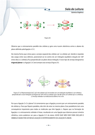  
 
 
.  21 . 
Sala de Leitura 
Química Orgânica 
 
 
Figura 26
 
Observe que o entrosamento paralelo dos orbitais p gera uma nuvem eletrônica acima e abaixo do
plano definido pela ligação σ C-C.
Da mesma forma que vimos para o arranjo espacial dos orbitais sp3
, os orbitais sp2
, devido à repulsão
das cargas entre seus elétrons, posicionam-se no centro de um triângulo equilátero (ângulo de 120o
entre eles) e o orbital p fica perpendicular ao plano desse triângulo. A esse tipo de arranjo designamos
trigonal planar e a ligação C=C terá sempre esse arranjo (Figura 27):
 
 
 
Figura 27: a) Representação do C sp2: três orbitais sp2 arrumados em um triângulo equilátero e um orbital p
perpendicular a esse triângulo; b) Ângulo de 120º entre os orbitais sp2 e de 90º entre um orbital sp2 e o orbital p;
c) Arranjo orbitalar na molécula do etileno: H2C=CH2
Por que a ligação C=C é planar? Já comentamos que a ligação p ocorre por um entrosamento paralelo
de orbitais p. Para que fiquem paralelos, eles têm de estar no mesmo plano. Esse paralelismo tem uma
consequência importante para todas as moléculas que têm ligação π. Repare que na formação de
ligações σ o entrosamento orbitalar é linear, resultando em uma ligação que dizemos possuir simetria
cilíndrica, como podemos ver para a ligação C-C do etano: ACHO QUE NÃO DAR PARA EXCLUIR O
SÍMBOLO SIGMA POIS SÓ NESSA LIGAÇÃO O ENTRPOSAMENTO DA LIGAÇÃO È LINEAR.
 