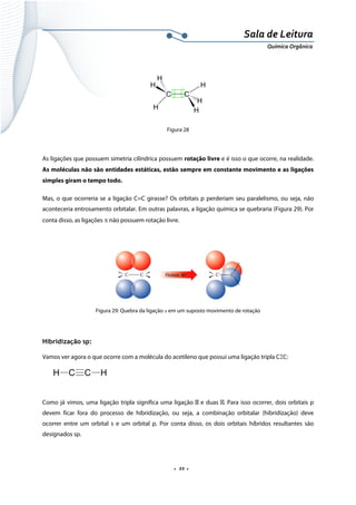  
 
 
.  22 . 
Sala de Leitura 
Química Orgânica 
 
C C
H
H
H
H
H
H  
 
Figura 28
 
As ligações que possuem simetria cilíndrica possuem rotação livre e é isso o que ocorre, na realidade.
As moléculas não são entidades estáticas, estão sempre em constante movimento e as ligações
simples giram o tempo todo.
Mas, o que ocorreria se a ligação C=C girasse? Os orbitais p perderiam seu paralelismo, ou seja, não
aconteceria entrosamento orbitalar. Em outras palavras, a ligação química se quebraria (Figura 29). Por
conta disso, as ligações π não possuem rotação livre.
 
 
Figura 29: Quebra da ligação π em um suposto movimento de rotação
 
Hibridização sp:
Vamos ver agora o que ocorre com a molécula do acetileno que possui uma ligação tripla CΞC:
 
 
Como já vimos, uma ligação tripla significa uma ligação e duas . Para isso ocorrer, dois orbitais p
devem ficar fora do processo de hibridização, ou seja, a combinação orbitalar (hibridização) deve
ocorrer entre um orbital s e um orbital p. Por conta disso, os dois orbitais híbridos resultantes são
designados sp.
C C HH
 