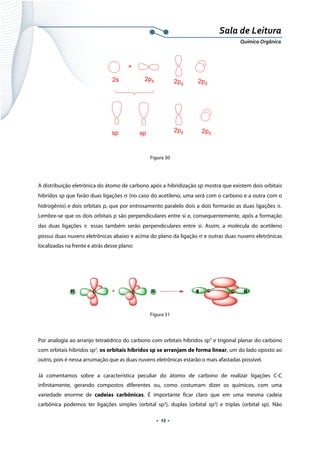  
 
 
.  23 . 
Sala de Leitura 
Química Orgânica 
+
2s 2px 2py 2pz
sp sp 2pz2py
 
 
Figura 30
 
A distribuição eletrônica do átomo de carbono após a hibridização sp mostra que existem dois orbitais
híbridos sp que farão duas ligações σ (no caso do acetileno, uma será com o carbono e a outra com o
hidrogênio) e dois orbitais p, que por entrosamento paralelo dois a dois formarão as duas ligações π. 
Lembre-se que os dois orbitais p são perpendiculares entre si e, consequentemente, após a formação
das duas ligações π essas também serão perpendiculares entre si. Assim, a molécula do acetileno
possui duas nuvens eletrônicas abaixo e acima do plano da ligação σ e outras duas nuvens eletrônicas
localizadas na frente e atrás desse plano:
 
 
Figura 31
 
Por analogia ao arranjo tetraédrico do carbono com orbitais híbridos sp3
e trigonal planar do carbono
com orbitais híbridos sp2
, os orbitais híbridos sp se arranjam de forma linear, um do lado oposto ao
outro, pois é nessa arrumação que as duas nuvens eletrônicas estarão o mais afastadas possível.
Já comentamos sobre a característica peculiar do átomo de carbono de realizar ligações C-C
infinitamente, gerando compostos diferentes ou, como costumam dizer os químicos, com uma
variedade enorme de cadeias carbônicas. É importante ficar claro que em uma mesma cadeia
carbônica podemos ter ligações simples (orbital sp3
), duplas (orbital sp2
) e triplas (orbital sp). Não
 