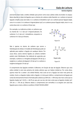  
 
 
.  24 . 
Sala de Leitura 
Química Orgânica 
precisamos fazer toda a análise orbitalar para prever como essas cadeias estão arrumadas no espaço.
Basta observar os tipos de ligações que os átomos de carbono estão fazendo: se o carbono só possuir
ligações simples, essas são todas σ e o carbono é tetraédrico (sp3
); se o carbono possuir ligação dupla,
uma é σ e a outra π e o carbono é trigonal planar (sp2
); se o carbono possuir ligação tripla, uma é σ e as
outras duas são π e o carbono é linear (sp).
Por exemplo, na molécula ao lado, os carbonos que
eu chamei de 1 e 2 são sp2
e trigonal planares. Os
carbonos 3 e 6 são sp3
e tetraédricos, enquanto os
carbonos 4 e 5 são sp e lineares.
Figura 32
 
Não é apenas no átomo de carbono que ocorre a
hibridização de orbitais. O modelo de hibridização pode ser
aplicado para explicar a ligação em qualquer átomo. Por
causa disso, outros átomos ligados ao carbono também
podem estar hibridizados. Na molécula da supercola, por
exemplo, o carbono e o nitrogênio da ligação CΞN são sp, o
oxigênio e o carbono da ligação C=O são sp2
e o carbono e
oxigênio da ligação C-O são sp3
.
O comprimento das ligações também é diferente, em função do tipo de ligação. Observe que uma
esfera (orbital s) está mais próxima do núcleo atômico que um haltere (orbital p). Por conta disso,
quanto maior for o caráter s do orbital híbrido, mais curta vai ser a ligação (vai estar mais perto do
núcleo). Assim, as ligações triplas onde a ligação σ (é ela quem define o comprimento da ligação por
conta do entrosamento linear) é formada pelo carbono sp (50% de s + 50% de p) são mais curtas que as
ligações duplas (sp2
: 33,3% s + 66,7% p), que, por sua vez, são mais curtas que as ligações simples (sp3
:
25% de s + 75% de p). Observe abaixo o comprimento (em vermelho) e os ângulos (em azul) das
ligações para o etano, etileno e acetileno: O QUE FOI EXCLUÍDO?
 
 
 
 
 
H
C
H C
H
C
C
C H
C
H H
H
H
1
2
3
4
5
6
 
H
C
H C
C
N
O
O C H
H H
Super-cola  
Figura 33
 