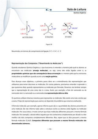  
 
 
.  25 . 
Sala de Leitura 
Química Orgânica 
 
 
 
Figura 34
 
Resumindo, em termos de comprimento de ligação: C-C > C=C > C C
 
 
Representação dos Compostos (“Desenhando As Moléculas”)
Quando estudamos Química Orgânica, o que buscamos é entender a maneira pela qual os átomos se
encontram nas moléculas (arranjo molecular), ou seja, como eles estão ligados entre si, as
propriedades químicas que são consequência dessa arrumação e a maneira pela qual as estruturas
moleculares se modificam quando ocorre uma reação química.
Para alcançar esses objetivos, o primeiro passo deve ser o entendimento das representações que
utilizamos para tentar descrever as moléculas. Em outras palavras, precisamos entender e aprender o
que queremos dizer quando representamos as moléculas por fórmulas. Devemos nos lembrar sempre
que a representação de uma coisa não é a coisa. Assim, por exemplo, a foto do namorado ou da
namorada não é o namorado ou a namorada: é a representação dele ou dela.
Os químicos utilizam diversas maneiras para representar as moléculas. Não existe uma mais correta que
a outra. O tipo de representação que usamos vai depender do problema que estamos analisando.
A fórmula molecular, por exemplo, apenas informa quais são e a quantidade dos átomos presentes em
uma molécula. Ela não informa nada sobre a estrutura (como os átomos estão ligados na molécula)
molecular. Por causa disso, é muito comum que duas moléculas diferentes possuam a mesma fórmula
molecular. Por exemplo, o álcool etílico (aquele que nós conhecemos simplesmente por álcool) e o éter
metílico são dois compostos completamente diferentes. Mas, repare que os dois possuem a mesma
fórmula molecular (C2H6O). Compostos diferentes que possuem a mesma fórmula molecular são
denominados isômeros.
 