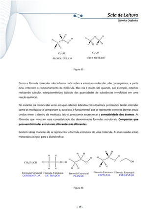  
 
 
.  26 . 
Sala de Leitura 
Química Orgânica 
 
 
 
Figura 35
Como a fórmula molecular não informa nada sobre a estrutura molecular, não conseguimos, a partir
dela, entender o comportamento da molécula. Mas ela é muito útil quando, por exemplo, estamos
realizando cálculos estequiométricos (cálculo das quantidades de substâncias envolvidas em uma
reação química).
No entanto, na maioria das vezes em que estamos lidando com a Química, precisamos tentar entender
como as moléculas se comportam e, para isso, é fundamental que se represente como os átomos estão
unidos entre si dentro da molécula, isto é, precisamos representar a conectividade dos átomos. As
fórmulas que mostram essa conectividade são denominadas fórmulas estruturais. Compostos que
possuem fórmulas estruturais diferentes são diferentes.
Existem várias maneiras de se representar a fórmula estrutural de uma molécula. As mais usadas estão
mostradas a seguir para o álcool etílico:
 
 
 
Figura 36
 
 