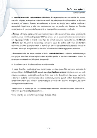  
 
 
.  27 . 
Sala de Leitura 
Química Orgânica 
As fórmulas estruturais condensadas e as fórmulas de traços mostram a conectividade dos átomos,
mas não mostram a geometria molecular (as moléculas são entidades tridimensionais e têm uma
arrumação no espaço). Observe, ao analisarmos a fórmula em traços, que a cadeia carbônica é
apresentada linearmente e não nos preocupamos com os ângulos das ligações. As fórmulas
condensadas e de traços nos dão basicamente as mesmas informações sobre a molécula.
A fórmula estrutural plana nos fornece mais informações sobre a geometria da cadeia carbônica. Na
realidade, tendo em vista os ângulos de 109,5º do carbono sp3
, as cadeias carbônicas se arrumam como
um zigue-zague (“sobe e desce”) e esse tipo de fórmula estrutural representa isso. Na fórmula
estrutural espacial, além da representação em zigue-zague das cadeias carbônicas, são também
mostradas as cunhas que representam os átomos que estão se posicionado nos outros dois vértices do
tetraedro. Nesse tipo de representação estrutural buscamos mostrar toda a geometria molecular.
A fórmula estrutural em traços (também chamada fórmula em bastão) é centrada na representação
das ligações e não dos átomos (repare que na representação do álcool etílico usando essa fórmula só
desenhamos o oxigênio e o hidrogênio ligados a ele).
As fórmulas em traços são desenhadas da seguinte maneira:
1a
etapa: Desenhe a cadeia de carbono como traços e em zigue-zague. Não represente o símbolo do
carbono (C) nem do hidrogênio (H) quando ele estiver ligado ao carbono. Entretanto, você não pode
esquecer nunca que o carbono é tetravalente. Assim, cada vértice da cadeia em zigue-zague representa
o átomo de carbono e se mais nada estiver escrito nela, significa que ali existem dois hidrogênios,
sendo um localizado para frente do plano criado pela cadeia e outro para trás desse plano, de acordo
com a geometria do tetraedro.
2a
etapa: Todos os átomos que não são carbonos devem ter os seus símbolos mostrados, bem como o
hidrogênio que não está ligado ao carbono.
Vamos entender isso com a fórmula em traços do álcool etílico:
 