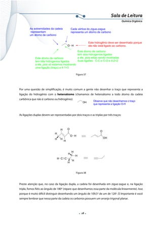  
 
 
.  28 . 
Sala de Leitura 
Química Orgânica 
O H
As extremidades da cadeia
representam
um átomo de carbono
Cada vértice do zigue-zague
representa um átomo de carbono
Este átomo de carbono
tem três hidrogenios ligados
a ele, pois só estamos mostrando
uma ligação (traço) e 4-1=3
Este átomo de carbono
tem dois hidrogenios ligados
a ele, pois estao sendo mostradas
duas ligaões : C-C e C-O e 4-2=2
Este hidrogênio deve ser desenhado porque
ele não está ligado ao carbono.
 
Figura 37
 
Por uma questão de simplificação, é muito comum a gente não desenhar o traço que representa a
ligação do hidrogênio com o heteroátomo (chamamos de heteroátomo a todo átomo da cadeia
carbônica que não é carbono ou hidrogênio):
 
As ligações duplas devem ser representadas por dois traços e as triplas por três traços:
 
OH
O
H
H H
O
O H
H
H  
 
H C C
H
H
H
H
H
 
Figura 38
 
Preste atenção que, no caso da ligação dupla, a cadeia foi desenhada em zigue-zague e, na ligação
tripla, fomos fiéis ao ângulo de 180o
(repare que desenhamos essa parte da molécula linearmente). Isso
porque é muito difícil distinguir desenhando um ângulo de 109,5o
de um de 120o
. O Importante é você
sempre lembrar que nessa parte da cadeia os carbonos possuem um arranjo trigonal planar.
OH Observe que não desenhamos o traço
que representa a ligação O-H  
 
