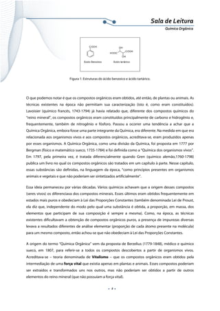  
 
 
.  2 . 
Sala de Leitura 
Química Orgânica 
COOH
Ácido Benzóico
HOOC
COOH
OH
OH
Ácido tartárico
 
Figura 1: Estruturas do ácido benzoico e ácido tartárico.
 
O que podemos notar é que os compostos orgânicos eram obtidos, até então, de plantas ou animais. As
técnicas existentes na época não permitiam sua caracterização (isto é, como eram constituídos).
Lavoisier (químico francês, 1743-1794) já havia relatado que, diferente dos compostos químicos do
“reino mineral”, os compostos orgânicos eram constituídos principalmente de carbono e hidrogênio e,
frequentemente, também de nitrogênio e fósforo. Passou a ocorrer uma tendência a achar que a
Química Orgânica, embora fosse uma parte integrante da Química, era diferente. Na medida em que era
relacionada aos organismos vivos e aos compostos orgânicos, acreditava-se, eram produzidos apenas
por esses organismos. A Química Orgânica, como uma divisão da Química, foi proposta em 1777 por
Bergman (físico e matemático sueco, 1735-1784) e foi definida como a “Química dos organismos vivos”.
Em 1797, pela primeira vez, é tratada diferencialmente quando Gren (químico alemão,1760-1798)
publica um livro no qual os compostos orgânicos são tratados em um capítulo à parte. Nesse capítulo,
essas substâncias são definidas, na linguagem da época, “como princípios presentes em organismos
animais e vegetais e que não poderiam ser sintetizados artificialmente”.
Essa ideia permaneceu por várias décadas. Vários químicos achavam que a origem desses compostos
(seres vivos) os diferenciava dos compostos minerais. Esses últimos eram obtidos frequentemente em
estados mais puros e obedeciam à Lei das Proporções Constantes (também denominada Lei de Proust,
ela diz que, independente do modo pelo qual uma substância é obtida, a proporção, em massa, dos
elementos que participam de sua composição é sempre a mesma). Como, na época, as técnicas
existentes dificultavam a obtenção de compostos orgânicos puros, a presença de impurezas diversas
levava a resultados diferentes de análise elementar (proporção de cada átomo presente na molécula)
para um mesmo composto, então achou-se que não obedeciam à Lei das Proporções Constantes.
A origem do termo “Química Orgânica” vem da proposta de Berzelius (1779-1848), médico e químico
sueco, em 1807, para referir-se a todos os compostos descobertos a partir de organismos vivos.
Acreditava-se – teoria denominada de Vitalismo – que os compostos orgânicos eram obtidos pela
intermediação de uma força vital que existia apenas em plantas e animais. Esses compostos poderiam
ser extraídos e transformados uns nos outros, mas não poderiam ser obtidos a partir de outros
elementos do reino mineral (que não possuíam a força vital).
 