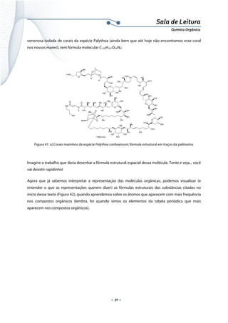  
 
 
.  30 . 
Sala de Leitura 
Química Orgânica 
venenosa isolada de corais da espécie Palythoa (ainda bem que até hoje não encontramos esse coral
nos nossos mares!), tem fórmula molecular C129H221O54N3:
 
 
Figura 41: a) Corais marinhos da espécie Palythoa caribaeorum; fórmula estrutural em traços da palitoxina.
 
Imagine o trabalho que daria desenhar a fórmula estrutural espacial dessa molécula. Tente e veja... você
vai desistir rapidinho!
Agora que já sabemos interpretar a representação das moléculas orgânicas, podemos visualizar (e
entender o que as representações querem dizer) as fórmulas estruturais das substâncias citadas no
início desse texto (Figura 42), quando aprendemos sobre os átomos que aparecem com mais frequência
nos compostos orgânicos (lembra, foi quando vimos os elementos da tabela periódica que mais
aparecem nos compostos orgânicos).
 
 
 