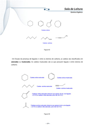  
 
 
.  32 . 
Sala de Leitura 
Química Orgânica 
 
 
 
Figura 43
- Em função da presença de ligações π entre os átomos de carbono, as cadeias são classificadas em
saturadas ou insaturadas. As cadeias insaturadas são as que possuem ligação π entre átomos de
carbono.
 
 
 
Figura 44
 