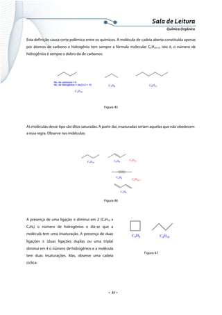  
 
 
.  33 . 
Sala de Leitura 
Química Orgânica 
Esta definição causa certa polêmica entre os químicos. A molécula de cadeia aberta constituída apenas
por átomos de carbono e hidrogênio tem sempre a fórmula molecular CnH2n+2, isto é, o número de
hidrogênios é sempre o dobro do de carbonos:
 
 
 
Figura 45
As moléculas desse tipo são ditas saturadas. A partir daí, insaturadas seriam aquelas que não obedecem
a essa regra. Observe nas moléculas:
 
Figura 46
 
A presença de uma ligação π diminui em 2 (C4H10 x
C4H8) o número de hidrogênios e diz-se que a
molécula tem uma insaturação. A presença de duas
ligações π (duas ligações duplas ou uma tripla)
diminui em 4 o número de hidrogênios e a molécula
tem duas insaturações. Mas, observe uma cadeia
cíclica:
 
        Figura 47
 