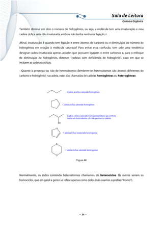  
 
 
.  34 . 
Sala de Leitura 
Química Orgânica 
Também diminui em dois o número de hidrogênios, ou seja, a molécula tem uma insaturação e essa
cadeia cíclica seria dita insaturada, embora não tenha nenhuma ligação π.
Afinal, insaturação é quando tem ligação π entre átomos de carbono ou é diminuição do número de
hidrogênios em relação à molécula saturada? Para evitar essa confusão, tem sido uma tendência
designar cadeia insaturada apenas aquelas que possuem ligações π entre carbonos e, para o enfoque
de diminuição de hidrogênios, dizemos “cadeias com deficiência de hidrogênio”, caso em que se
incluem as cadeias cíclicas.
- Quanto à presença ou não de heteroátomos (lembrem-se: heteroátomos são átomos diferentes de
carbono e hidrogênio) na cadeia, estas são chamadas de cadeias homogêneas ou heterogêneas:
 
 
Figura 48
 
Normalmente, os ciclos contendo heteroátomos chamamos de heterociclos. Os outros seriam os
homociclos, que em geral a gente se refere apenas como ciclos (não usamos o prefixo “homo”).
 