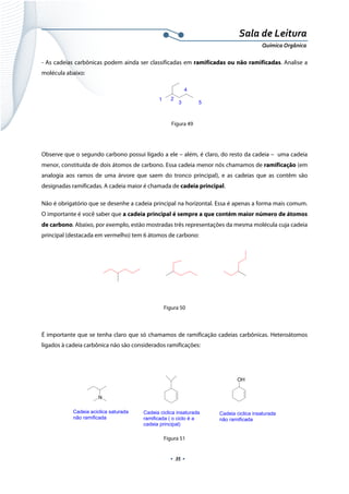  
 
 
.  35 . 
Sala de Leitura 
Química Orgânica 
- As cadeias carbônicas podem ainda ser classificadas em ramificadas ou não ramificadas. Analise a
molécula abaixo:
 
Figura 49
Observe que o segundo carbono possui ligado a ele – além, é claro, do resto da cadeia – uma cadeia
menor, constituída de dois átomos de carbono. Essa cadeia menor nós chamamos de ramificação (em
analogia aos ramos de uma árvore que saem do tronco principal), e as cadeias que as contêm são
designadas ramificadas. A cadeia maior é chamada de cadeia principal.
Não é obrigatório que se desenhe a cadeia principal na horizontal. Essa é apenas a forma mais comum.
O importante é você saber que a cadeia principal é sempre a que contém maior número de átomos
de carbono. Abaixo, por exemplo, estão mostradas três representações da mesma molécula cuja cadeia
principal (destacada em vermelho) tem 6 átomos de carbono:
 
 
Figura 50
É importante que se tenha claro que só chamamos de ramificação cadeias carbônicas. Heteroátomos
ligados à cadeia carbônica não são considerados ramificações:
Cadeia ciclica insaturada
ramificada ( o ciclo é a
cadeia principal)
OH
Cadeia ciclica insaturada
não ramificada
N
Cadeia aciclica saturada
não ramificada
 
Figura 51
1 2
3
4
5  
 