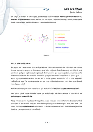  
 
 
.  36 . 
Sala de Leitura 
Química Orgânica 
Em função do número de ramificações, o carbono sp3
é classificado em metílico, primário, secundário,
terciário ou quaternário. Carbono metílico não está ligado a nenhum carbono. Carbono primário está
ligado a um carbono, o secundário a dois, e assim sucessivamente:
OP
P
P P
Q
TS P
M
O
O
O
P
S
S
S
S
Q
M
M = METÍLICO
P = PRIMÁRIO
S= SECUNDÁRIO
T = TERCIÁRIO
Q = QUATERNÁRIO
 
Figura 52
Forças Intermoleculares
Até agora nós conversamos sobre as ligações que constituem as moléculas orgânicas. Mas, vamos
lembrar que nunca a gente se depara com uma única molécula. Quando eu pego um vidro de uma
substância qualquer, orgânica ou inorgânica, lá dentro, mesmo que o vidro seja bem pequenino, tenho
milhares de moléculas. Por exemplo, um mol de água pesa 18g. Como a densidade da água é igual a 1,
então 18g correspondem a 18 mL, ou seja, em 18 mL de água eu tenho 6,02 x 1023
(o no
de Avogrado)
moléculas de água! E aí vem a pergunta: será que essas moléculas interagem entre si ou uma não está
nem aí para a outra?
As moléculas interagem entre si através do que chamamos de forças ou ligações intermoleculares.
Para que a gente possa entender o que são essas forças, precisamos estudar o que vem a ser
polaridade de uma molécula.
Nós já vimos que uma ligação covalente polar é aquela em que o compartilhamento de elétrons não é
igual para os dois átomos porque o mais eletronegativo puxa os elétrons para mais perto dele. Com
isso, é criado um dipolo interno (uma parte fica com caráter positivo e outra com caráter negativo) na
ligação e, consequentemente, na molécula:
 