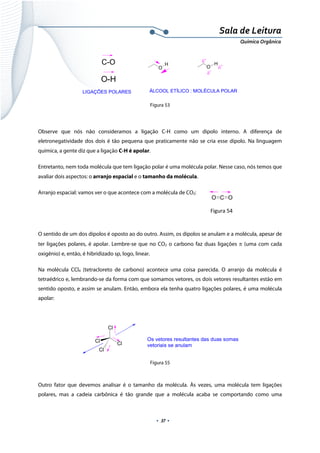 
 
 
.  37 . 
Sala de Leitura 
Química Orgânica 
O
H
O
H
δ+
δ
−
δ+
C-O
O-H
LIGAÇÕES POLARES ÁLCOOL ETÍLICO : MOLÉCULA POLAR
 
Figura 53
 
Observe que nós não consideramos a ligação C-H como um dipolo interno. A diferença de
eletronegatividade dos dois é tão pequena que praticamente não se cria esse dipolo. Na linguagem
química, a gente diz que a ligação C-H é apolar.
Entretanto, nem toda molécula que tem ligação polar é uma molécula polar. Nesse caso, nós temos que
avaliar dois aspectos: o arranjo espacial e o tamanho da molécula.
Arranjo espacial: vamos ver o que acontece com a molécula de CO2:
O sentido de um dos dipolos é oposto ao do outro. Assim, os dipolos se anulam e a molécula, apesar de
ter ligações polares, é apolar. Lembre-se que no CO2 o carbono faz duas ligações π (uma com cada
oxigênio) e, então, é hibridizado sp, logo, linear.
Na molécula CCl4 (tetracloreto de carbono) acontece uma coisa parecida. O arranjo da molécula é
tetraédrico e, lembrando-se da forma com que somamos vetores, os dois vetores resultantes estão em
sentido oposto, e assim se anulam. Então, embora ela tenha quatro ligações polares, é uma molécula
apolar:
 
Cl
Cl
Cl
Cl
Os vetores resultantes das duas somas
vetoriais se anulam
 
Figura 55
 
Outro fator que devemos analisar é o tamanho da molécula. Às vezes, uma molécula tem ligações
polares, mas a cadeia carbônica é tão grande que a molécula acaba se comportando como uma
O C O
  Figura 54 
 