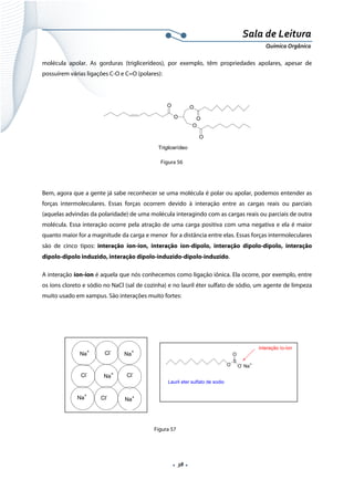  
 
 
.  38 . 
Sala de Leitura 
Química Orgânica 
molécula apolar. As gorduras (triglicerídeos), por exemplo, têm propriedades apolares, apesar de
possuírem várias ligações C-O e C=O (polares):
 
O
O
O
O
O
O
Triglicerídeo  
Figura 56
Bem, agora que a gente já sabe reconhecer se uma molécula é polar ou apolar, podemos entender as
forças intermoleculares. Essas forças ocorrem devido à interação entre as cargas reais ou parciais
(aquelas advindas da polaridade) de uma molécula interagindo com as cargas reais ou parciais de outra
molécula. Essa interação ocorre pela atração de uma carga positiva com uma negativa e ela é maior
quanto maior for a magnitude da carga e menor for a distância entre elas. Essas forças intermoleculares
são de cinco tipos: interação íon-íon, interação íon-dipolo, interação dipolo-dipolo, interação
dipolo-dipolo induzido, interação dipolo-induzido-dipolo-induzido.
A interação íon-íon é aquela que nós conhecemos como ligação iônica. Ela ocorre, por exemplo, entre
os íons cloreto e sódio no NaCl (sal de cozinha) e no lauril éter sulfato de sódio, um agente de limpeza
muito usado em xampus. São interações muito fortes:
 
 
 
 
 
 
 
 
  Figura 57
O
S
O
O-
Na+
Lauril eter sulfato de sodio
interação ío-íon
 
Na+
Na+
Na+
Na+
Na+
Cl-
Cl-
Cl-
Cl-
 