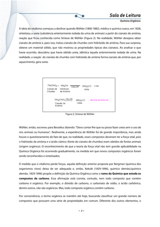  
 
 
.  3 . 
Sala de Leitura 
Química Orgânica 
A ideia do vitalismo começou a declinar quando Wöhler (1800-1882), médico e químico sueco, em 1828,
sintetizou a ureia (substância anteriormente isolada da urina de animais) a partir do cianato de amônia,
reação que ficou conhecida como Síntese de Wöhler (Figura 2). Na realidade, Wöhler desejava obter
cianato de amônia e, para isso, tratou cianato de chumbo com hidróxido de amônia. Para sua surpresa,
obteve um material sólido, que não mostrou as propriedades típicas dos cianatos. Ao analisar o que
havia ocorrido, descobriu que havia obtido ureia, idêntica àquela anteriormente isolada de urina. Na
realidade, a reação do cianato de chumbo com hidróxido de amônia forma cianato de amônia que, por
aquecimento, gera ureia:
 
   
Figura 2: Síntese de Wöhler
Wöhler, então, escreveu para Berzelius dizendo: “Devo contar-lhe que eu posso fazer ureia sem o uso de
rins animais ou humanos”. Realmente, a experiência de Wöhler foi de grande importância, mas ainda
houve o questionamento do fato de que, na realidade, esses compostos deveriam ter a força vital, pois
o hidróxido de amônia e o ácido ciânico (fonte do cianato de chumbo) eram obtidos de fontes animais
(origem orgânica). O reconhecimento de que a teoria da força vital não tem grande aplicabilidade na
Química Orgânica foi ocorrendo gradualmente, na medida em que novos compostos orgânicos foram
sendo reconhecidos e sintetizados.
À medida que o vitalismo perde forças, aquela definição anterior proposta por Bergman (química dos
organismos vivos) deixa de ser adequada e, então, Kekulé (1829-1896), químico alemão,(químico
alemão, 1829-1896) propõe a definição da Química Orgânica como o ramo da Química que estuda os
compostos de carbono. Essa afirmação está correta, contudo, nem todo composto que contém
carbono é orgânico. Por exemplo, o dióxido de carbono, o carbonato de sódio, o ácido carbônico,
dentre outros, não são orgânicos. Mas, todo composto orgânico contém carbono.
Por conveniência, o termo orgânica se mantém até hoje, buscando classificar um grande número de
compostos que possuem uma série de propriedades em comum. Diferente dos outros elementos, o
 