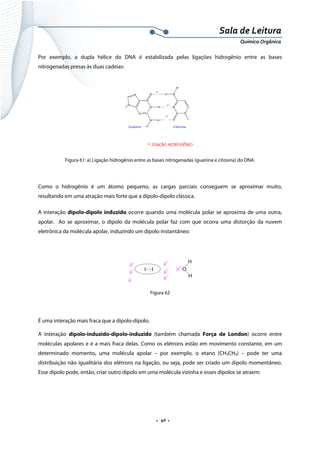  
 
 
.  40 . 
Sala de Leitura 
Química Orgânica 
Por exemplo, a dupla hélice do DNA é estabilizada pelas ligações hidrogênio entre as bases
nitrogenadas presas às duas cadeias:
 
Figura 61: a) Ligação hidrogênio entre as bases nitrogenadas (guanina e citosina) do DNA.
 
Como o hidrogênio é um átomo pequeno, as cargas parciais conseguem se aproximar muito,
resultando em uma atração mais forte que a dipolo-dipolo clássica.
A interação dipolo-dipolo induzido ocorre quando uma molécula polar se aproxima de uma outra,
apolar. Ao se aproximar, o dipolo da molécula polar faz com que ocorra uma distorção da nuvem
eletrônica da molécula apolar, induzindo um dipolo instantâneo:
 
O
H
H
δ−
δ
+
δ
+
I I
δ−
δ−
δ
+
δ
+
 
Figura 62
É uma interação mais fraca que a dipolo-dipolo.
A interação dipolo-induzido-dipolo-induzido (também chamada Força de London) ocorre entre
moléculas apolares e é a mais fraca delas. Como os elétrons estão em movimento constante, em um
determinado momento, uma molécula apolar – por exemplo, o etano (CH3CH3) – pode ter uma
distribuição não igualitária dos elétrons na ligação, ou seja, pode ser criado um dipolo momentâneo.
Esse dipolo pode, então, criar outro dipolo em uma molécula vizinha e esses dipolos se atraem:
 