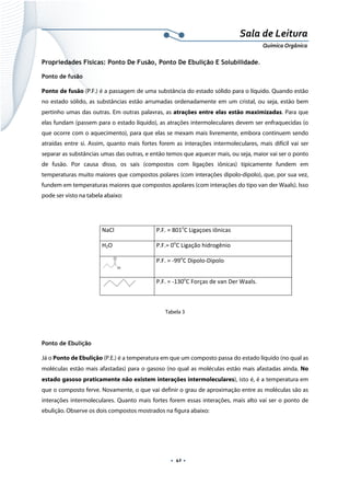  
 
 
.  42 . 
Sala de Leitura 
Química Orgânica 
Propriedades Físicas: Ponto De Fusão, Ponto De Ebulição E Solubilidade.
Ponto de fusão
Ponto de fusão (P.F.) é a passagem de uma substância do estado sólido para o líquido. Quando estão
no estado sólido, as substâncias estão arrumadas ordenadamente em um cristal, ou seja, estão bem
pertinho umas das outras. Em outras palavras, as atrações entre elas estão maximizadas. Para que
elas fundam (passem para o estado líquido), as atrações intermoleculares devem ser enfraquecidas (o
que ocorre com o aquecimento), para que elas se mexam mais livremente, embora continuem sendo
atraídas entre si. Assim, quanto mais fortes forem as interações intermoleculares, mais difícil vai ser
separar as substâncias umas das outras, e então temos que aquecer mais, ou seja, maior vai ser o ponto
de fusão. Por causa disso, os sais (compostos com ligações iônicas) tipicamente fundem em
temperaturas muito maiores que compostos polares (com interações dipolo-dipolo), que, por sua vez,
fundem em temperaturas maiores que compostos apolares (com interações do tipo van der Waals). Isso
pode ser visto na tabela abaixo:
 
NaCl  P.F. = 801o
C Ligaçoes iônicas 
H2O  P.F.= 0o
C Ligação hidrogênio 
H
O
 
P.F. = ‐99o
C Dipolo‐Dipolo 
 
P.F. = ‐130o
C Forças de van Der Waals. 
 
Tabela 3
 
Ponto de Ebulição
Já o Ponto de Ebulição (P.E.) é a temperatura em que um composto passa do estado líquido (no qual as
moléculas estão mais afastadas) para o gasoso (no qual as moléculas estão mais afastadas ainda. No
estado gasoso praticamente não existem interações intermoleculares), isto é, é a temperatura em
que o composto ferve. Novamente, o que vai definir o grau de aproximação entre as moléculas são as
interações intermoleculares. Quanto mais fortes forem essas interações, mais alto vai ser o ponto de
ebulição. Observe os dois compostos mostrados na figura abaixo:
 
 