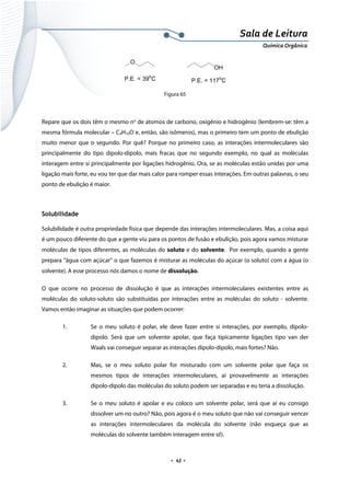  
 
 
.  43 . 
Sala de Leitura 
Química Orgânica 
P.E. = 39o
C P.E. = 117o
C
O
OH
 
Figura 65
Repare que os dois têm o mesmo no
de átomos de carbono, oxigênio e hidrogênio (lembrem-se: têm a
mesma fórmula molecular – C4H10O e, então, são isômeros), mas o primeiro tem um ponto de ebulição
muito menor que o segundo. Por quê? Porque no primeiro caso, as interações intermoleculares são
principalmente do tipo dipolo-dipolo, mais fracas que no segundo exemplo, no qual as moléculas
interagem entre si principalmente por ligações hidrogênio. Ora, se as moléculas estão unidas por uma
ligação mais forte, eu vou ter que dar mais calor para romper essas interações. Em outras palavras, o seu
ponto de ebulição é maior.
Solubilidade
Solubilidade é outra propriedade física que depende das interações intermoleculares. Mas, a coisa aqui
é um pouco diferente do que a gente viu para os pontos de fusão e ebulição, pois agora vamos misturar
moléculas de tipos diferentes, as moléculas do soluto e do solvente. Por exemplo, quando a gente
prepara “água com açúcar” o que fazemos é misturar as moléculas do açúcar (o soluto) com a água (o
solvente). A esse processo nós damos o nome de dissolução.
O que ocorre no processo de dissolução é que as interações intermoleculares existentes entre as
moléculas do soluto-soluto são substituídas por interações entre as moléculas do soluto - solvente.
Vamos então imaginar as situações que podem ocorrer:
1. Se o meu soluto é polar, ele deve fazer entre si interações, por exemplo, dipolo-
dipolo. Será que um solvente apolar, que faça tipicamente ligações tipo van der
Waals vai conseguir separar as interações dipolo-dipolo, mais fortes? Não.
2. Mas, se o meu soluto polar for misturado com um solvente polar que faça os
mesmos tipos de interações intermoleculares, aí provavelmente as interações
dipolo-dipolo das moléculas do soluto podem ser separadas e eu teria a dissolução.
3. Se o meu soluto é apolar e eu coloco um solvente polar, será que aí eu consigo
dissolver um no outro? Não, pois agora é o meu soluto que não vai conseguir vencer
as interações intermoleculares da molécula do solvente (não esqueça que as
moléculas do solvente também interagem entre si!).
 