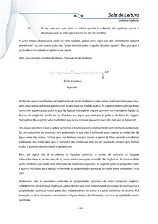  
 
 
.  44 . 
Sala de Leitura 
Química Orgânica 
4. Já no caso em que tanto o soluto quanto o solvente são apolares ocorre a
dissolução, pois as interações devem ser do mesmo tipo.
A partir dessas observações, pode-se, com cuidado, aplicar uma regra que diz: “semelhante dissolve
semelhante” ou, em outras palavras, “polar dissolve polar e apolar dissolve apolar”. Mas, por que a
gente deve ter cuidado ao aplicar essa regra?
Olhe, por exemplo, a molécula abaixo, chamada ácido linoleico:
 
O
OH
Ácido Linoleico  
Figura 66
O óleo de soja é constituído principalmente de ácido linoleico e mais outras moléculas bem parecidas,
com uma cadeia carbônica grande e um grupo polar no final da cadeia. Aí, a gente poderia pensar: bom,
como tem aquele grupo polar e que faz ligação hidrogênio (repare que tem um hidrogênio ligado ao
átomo de oxigênio), então vai se dissolver em água que também é polar e também faz ligação
hidrogênio. Mas a gente sabe muito bem que se eu misturar água com óleo eles não vão se dissolver!
Ora, o que acontece é que a cadeia carbônica é muito grande e praticamente sem nenhuma polaridade.
Só um pedacinho da molécula tem polaridade, o que não é suficiente para separar as moléculas de
água umas das outras. Temos que nos lembrar sempre (como a gente já falou quando estudamos
polaridade das moléculas) que o tamanho das moléculas tem de ser analisado sempre que formos
avaliar a questão de polaridade e apolaridade.
Bom, até agora nós já estudamos as ligações químicas, o átomo de carbono, as ligações
intermoleculares e, no decorrer disso, vimos vários exemplos de moléculas orgânicas. Já citamos várias
vezes, também, que existe uma infinidade de moléculas orgânicas. Aí, a gente pode se perguntar: como
é que eu vou fazer para estudar e entender as propriedades químicas de todos estes compostos? Não
dá!!!
Felizmente, não é necessário aprender as propriedades químicas de cada composto orgânico
isoladamente. Os químicos orgânicos já perceberam que uma determinada arrumação de átomos leva a
propriedades químicas muito parecidas, independente de como a cadeia carbônica se arruma. Por
exemplo, os dois compostos mostrados na figura abaixo são diferentes, mas tem propriedades muito
parecidas.
 