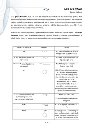  
 
 
.  46 . 
Sala de Leitura 
Química Orgânica 
2) O grupo funcional, que é a parte da molécula responsável pela sua reatividade química. Nos
exemplos que a gente está discutindo todos os compostos têm o grupo funcional O-H, mas diferentes
cadeias carbônicas (que a gente vai representar por R). Assim, todos os compostos do nosso exemplo
são alcoóis (compostos orgânicos cujo grupo funcional é o OH) e são representados como ROH. Todos
os alcoóis têm reatividade química semelhante.
Esse conceito é muito importante e geralmente organizamos o estudo da Química Orgânica por grupo
funcional. Assim, a partir de agora vamos estudar com mais detalhes os principais grupos funcionais. A
tabela abaixo mostra os grupos funcionais que vão ser apresentados a partir de agora:
FÓRMULA GENÉRICA EXEMPLO NOME
RH ALCANOS (na realidade, alcanos
não possuem grupo funcional).
RCH=CHR (estes R podem ser
hidrogênio)
ALCENOS (o grupo funcional é a
ligação dupla C=C).
RR (estes R podem ser
hidrogênio)
ALCINOS (o grupo funcional é a
ligação tripla CΞC).
ArH ARENOS (um ciclo de seis átomos
de carbono com três ligações
duplas tem reatividade química
diferente dos alcenos e assim são
outro grupo funcional,
representados por Ar. Arenos,
também chamados de anéis
aromáticos, podem ter grupos
alquil ou outros grupos funcionais
ligados ao anel aromático).
RX (X é a letra que usamos em
Química Orgânica para
representar os halogênios)
Cl HALETOS DE ALQUILA
(O grupo funcional é a ligação C-
Halogênio).
ROH OH ALCOÓIS (o grupo funcional é o O-
H).
ArOH OH FENÓIS (quando o O-H está ligado
a um anel aromático, a reatividade
muda muito em comparação com
os alcoóis e então é outro grupo
 