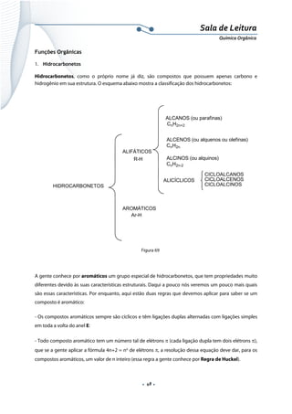  
 
 
.  48 . 
Sala de Leitura 
Química Orgânica 
Funções Orgânicas
1. Hidrocarbonetos
Hidrocarbonetos, como o próprio nome já diz, são compostos que possuem apenas carbono e
hidrogênio em sua estrutura. O esquema abaixo mostra a classificação dos hidrocarbonetos:
 
HIDROCARBONETOS
ALIFÁTICOS
ALCANOS (ou parafinas)
CnH2n+2
ALCENOS (ou alquenos ou olefinas)
CnH2n
ALCINOS (ou alquinos)
CnH2n-2
ALICÍCLICOS
CICLOALCANOS
CICLOALCENOS
CICLOALCINOS
R-H
AROMÁTICOS
Ar-H
 
Figura 69
A gente conhece por aromáticos um grupo especial de hidrocarbonetos, que tem propriedades muito
diferentes devido às suas características estruturais. Daqui a pouco nós veremos um pouco mais quais
são essas características. Por enquanto, aqui estão duas regras que devemos aplicar para saber se um
composto é aromático:
- Os compostos aromáticos sempre são cíclicos e têm ligações duplas alternadas com ligações simples
em toda a volta do anel E:
- Todo composto aromático tem um número tal de elétrons π (cada ligação dupla tem dois elétrons π),
que se a gente aplicar a fórmula 4n+2 = no
de elétrons π, a resolução dessa equação deve dar, para os
compostos aromáticos, um valor de n inteiro (essa regra a gente conhece por Regra de Huckel).
 