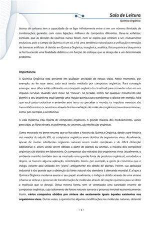  
 
 
.  4 . 
Sala de Leitura 
Química Orgânica 
átomo de carbono tem a capacidade de se ligar infinitamente entre si em um número ilimitado de
combinações, gerando, com essas ligações, milhares de compostos diferentes. Deve-se enfatizar,
contudo, que as divisões da Química nunca foram, nem se espera que venham a ser, mutuamente
exclusivas, pois o campo da Química é um só, e há uma tendência natural para a unificação e remoção
de barreiras artificiais. A divisão em Química Orgânica, inorgânica, analítica, físico-química e bioquímica
se faz buscando uma finalidade didática e em função do enfoque que se deseja dar a um determinado
problema.
Importância
A Química Orgânica está presente em qualquer atividade de nossas vidas. Nesse momento, por
exemplo, ao ler esse texto, tudo está sendo mediado por compostos orgânicos. Para conseguir
enxergar, seus olhos estão utilizando um composto orgânico (o cis-retinal) para converter a luz em um
impulso nervoso. Quando você mexe no “mouse”, no teclado, enfim, faz qualquer movimento (até
dormir) o seu organismo está fazendo uma reação química para transformar a glicose em energia. Para
que você possa raciocinar e entender esse texto ou perceber o mundo, os impulsos nervosos são
transmitidos entre os neurônios através da intermediação de moléculas orgânicas (neurotransmissores,
como, por exemplo, a serotonina).
A vida moderna está repleta de compostos orgânicos. A grande maioria dos medicamentos, vários
pesticidas, as fibras têxteis, os polímeros, os corantes...são moléculas orgânicas.
Como mostrado no breve resumo que se fez sobre a história da Química Orgânica, desde a pré-história
até meados do século XIX, os compostos orgânicos eram obtidos de organismos vivos. Atualmente,
apesar de muitas substâncias orgânicas naturais serem muito complexas e de difícil obtenção
laboratorial e, assim, ainda serem obtidas a partir de plantas ou animais, a maioria dos compostos
orgânicos são obtidos em laboratório. Os compostos são retirados dos organismos vivos (atualmente, o
ambiente marinho também tem se mostrado uma grande fonte de produtos orgânicos), estudados e
depois, se tiverem alguma aplicação, sintetizados. Assim, por exemplo, a gente já comentou que o
índigo, corante azul utilizado em “jeans”, antigamente era obtido de plantas. Porém, sua aplicação
industrial é tão grande que a obtenção da fonte natural não atenderia à demanda mundial. É aí que a
Química Orgânica moderna exerce o seu papel: atualmente, o índigo é obtido através de uma síntese
(chama-se síntese o processo de transformação de moléculas através de reações químicas para se obter
a molécula que se deseja). Dessa mesma forma, tem se sintetizado uma variedade enorme de
compostos orgânicos, cujo isolamento de fontes naturais tornaria o processo inviável economicamente.
Assim, vários compostos obtidos por síntese são exatamente iguais àqueles existentes nos
organismos vivos. Outras vezes, o químico faz algumas modificações nas moléculas naturais, obtendo
 