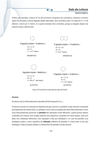  
 
 
.  49 . 
Sala de Leitura 
Química Orgânica 
Analise, por exemplo, a Figura 70. Os dois primeiros compostos são aromáticos, enquanto o terceiro,
apesar de ser cíclico e possuir ligações duplas alternadas, não é aromático, pois n na regra 4n+2 = no
de
elétrons π não é um no
inteiro. Já o quarto exemplo não é aromático, porque as ligações duplas não
estão em toda a volta do anel.
 
3 ligações duplas = 6 elétrons π
4n + 2 = 6
4n = 4
n = 1 (no.
inteiro)
5 igações duplas = 10 elétrons π
4n + 2 = 10
4n = 8
n = 2 (no.
inteiro)
4igações duplas = 8elétrons π
4n + 2 = 8
4n = 6
n = 6/4 (no.
não inteiro)
AROMÁTICO AROMÁTICO
ALIFÁTICO
3 ligações duplas = 6 elétrons π
4n + 2 = 6
4n = 4
n = 1 (no.
inteiro)
ALIFÁTICO  
Figura 70: Exemplos de aplicação da regra de Hückel.
 
Alcanos
Os alcanos são os hidrocarbonetos saturados de fórmula geral CnH2n+2.
Os alcanos ocorrem na natureza em depósitos de gás natural e no petróleo. O gás natural é constituído
principalmente de metano (CH4) e o petróleo é uma mistura complexa de vários hidrocarbonetos. Como
esses hidrocarbonetos presentes no petróleo têm aplicações muito diferentes, a gente precisa separar
o petróleo em misturas mais simples (dizemos que separamos o petróleo em várias frações, cada uma
delas com utilizações diferentes). Essa separação é feita por destilação e, no caso do petróleo, essa
destilação recebe o nome específico de refinação (refinaria de petróleo é o local onde se faz essa
destilação). Todas as frações obtidas no refinamento do petróleo contêm alcanos.
 