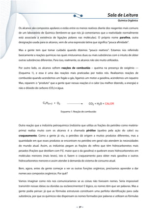  
 
 
.  50 . 
Sala de Leitura 
Química Orgânica 
Os alcanos são compostos apolares e estão entre os menos reativos diante dos reagentes mais comuns
de um laboratório de Química (lembrem-se que nós já comentamos que a reatividade normalmente 
está associada à existência de ligações polares nas moléculas). O próprio nome parafina, outra
designação usada para os alcanos, vem de uma expressão latina que significa “pouca afinidade”.
Mas a gente tem que tomar cuidado quando dizemos “pouco reativos”. Estamos nos referindo
basicamente a reações químicas nas quais misturamos duas ou mais substâncias com o intuito de obter
outras substâncias diferentes. Para isso, realmente, os alcanos não são muito utilizados.
Por outro lado, os alcanos sofrem reações de combustão – queima na presença de oxigênio ––
(Esquema 1), e essa é uma das reações mais praticadas por todos nós. Realizamos reações de
combustão quando acendemos um fogão a gás, ligamos um motor a gasolina, acendemos um isqueiro
Mas, reparem: o “produto” que a gente quer nessas reações é o calor (ou melhor dizendo, a energia) e
não o dióxido de carbono (CO2) e água.
 
CnH2n+2 + O2 CO2 + H2O + CALOR  
Esquema 1: Reação de combustão
 
Outra reação que a indústria petroquímica (indústria que utiliza as frações do petróleo como matéria-
prima) realiza muito com os alcanos é a chamada pirólise (quebra pela ação do calor) ou
craqueamento. Como a gente já viu, o petróleo dá origem a muitos produtos diferentes, mas a
quantidade em que esses produtos se encontram no petróleo em geral não atendem às necessidades
do mundo atual. Assim, as indústrias pegam as frações do refino que têm hidrocarbonetos mais
pesados (frações que destilam com P.E. maior que o da gasolina) e quebram esses hidrocarbonetos em
moléculas menores (mais leves), isto é, fazem o craqueamento para obter mais gasolina e outros
hidrocarbonetos menores e assim atender à demanda do sistema de consumo atual.
Bem, agora, antes da gente começar a ver as outras funções orgânicas, precisamos aprender a dar
nomes aos compostos orgânicos. Por quê?
Vamos imaginar como nós nos comunicaríamos se as coisas não tivessem nomes. Seria impossível
transmitir nossas ideias ou dúvidas ou esclarecimentos! E lógico, os nomes têm que ser palavras. Mas a
gente podia pensar: já que as fórmulas estruturais constituem uma perfeita identificação para cada
substância, por que os químicos não dispensam os nomes formados por palavras e utilizam as fórmulas
 