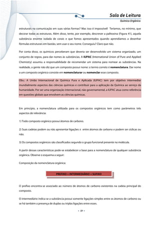  
 
 
.  51 . 
Sala de Leitura 
Química Orgânica 
estruturais na comunicação em suas várias formas? Mas isso é impossível! Teríamos, no mínimo, que
decorar todas as estruturas. Além disso, tente, por exemplo, descrever a palitoxina (Figura 41), aquela
substância enorme isolada de corais e que fomos apresentados quando aprendíamos a desenhar
fórmulas estruturais em bastão, sem usar o seu nome. Conseguiu? Claro que não.
Por conta disso, os químicos perceberam que deveria ser desenvolvido um sistema organizado, um
conjunto de regras, para dar nomes às substâncias. A IUPAC (International Union of Pure and Applied
Chemistry) assumiu a responsabilidade de recomendar um sistema para nomear as substâncias. Na
realidade, a gente não diz que um composto possui nome: o termo correto é nomenclatura. Dar nome
a um composto orgânico consiste em nomenclaturar ou nomenclar esse composto.
Obs.: A União Internacional de Química Pura e Aplicada (IUPAC) tem por objetivo intermediar
mundialmente aspectos das ciências químicas e contribuir para a aplicação da Química ao serviço da
humanidade. Por ser uma organização internacional, não governamental, a IUPAC atua como referência
em questões globais que envolvem as ciências químicas.
 
Em princípio, a nomenclatura utilizada para os compostos orgânicos tem como parâmetros três
aspectos de relevância:
1) Todo composto orgânico possui átomos de carbono.
2) Suas cadeias podem ou não apresentar ligações π entre átomos de carbono e podem ser cíclicas ou
não.
3) Os compostos orgânicos são classificados segundo o grupo funcional presente na molécula.
A partir dessas características pode-se estabelecer a base para a nomenclatura de qualquer substância
orgânica. Observe o esquema a seguir:
Composição da nomenclatura orgânica:
 
 
O prefixo encontra-se associado ao número de átomos de carbono existentes na cadeia principal do
composto.
O intermediário indica se a substância possui somente ligações simples entre os átomos de carbono ou
se há também a presença de duplas ou triplas ligações entre esses.
PREFIXO + INTERMEDIÁRIO + SUFIXO
 