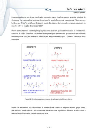  
 
 
.  55 . 
Sala de Leitura 
Química Orgânica 
Para nomenclaturar um alcano ramificado, o primeiro passo é definir quem é a cadeia principal. Já
vimos que é a maior cadeia contínua (linear) que for possível encontrar na estrutura. É bom sempre
lembrar que “linear” é uma forma de dizer. A cadeia dos alcanos são arrumadas em zigue-zague com os
ângulos entre as ligações de cerca de 109,5o
.
Depois de localizarmos a cadeia principal, precisamos dizer em quais carbonos estão os substituintes.
Para isso, a cadeia carbônica é numerada começando pela extremidade que resultará em menores
números para as posições em que há substituições. A figura abaixo (Figura 72) mostra como aplicamos
essa regra:
1
2
3 4
123
4
1
1
2
3
4
5
6
7
8
9
10
2
3
4 5
6 7
8
9
10
1
12
2
3
4
5
3
45
6
7
8
6
7
8
CORRETO ERRADO
SUBSTITUINTE EM C-2 SUBSTITUINTE EM C-3
SUBSTITUINTES EM
C-4 E C-6
SUBSTITUINTES EM
C-5E C-7
DOIS SUBSTITUINTES EM
C-3 E UM EM C-6
DOIS SUBSTITUINTES EM
C-6 E UM EM C-3
 
Figura 72: Método para a determinação da cadeia principal de um alcano.
 
Depois de localizados os substituintes, a nomenclatura é feita da seguinte forma: grupo alquil,
precedido da numeração do carbono em que ele se encontra, seguido do nome do alcano. Assim, a
nomenclatura do primeiro exemplo mostrado seria:
 
 
 