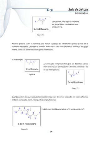  
 
 
.  56 . 
Sala de Leitura 
Química Orgânica 
 
   
 
 
Figura 73
Algumas pessoas usam os números para indicar a posição do substituinte apenas quando ele é
realmente necessário. Observem o exemplo acima: só há uma possibilidade de colocação do grupo
metil e, assim, não está errado dizer apenas metilbutano.
Já no exemplo:
A numeração é imprescindível, pois se dissermos apenas
metil-pentano não teremos como saber se o composto é o 2
ou o 3-metil-pentano:
 
 
 
 
Quando existem dois ou mais substituintes diferentes, esses devem ser colocados em ordem alfabética
e não de numeração. Assim, no segundo exemplo, teríamos:
 
E não 4-metil-6-etildecano (afinal, o “e” vem antes do “m”).
 
 
 
 
1
23
4
2-metilbutano 
Usa‐se hífen para separar o número 
e o nome todo é escrito como uma 
única palavra.  
123
4
5
2-metilpentano 
1
2
34
5
3-metilpentano 
1
2
3
4
5
6
7
8
9
10
6-etil-4-metildecano
Figura 74
Figura 75
Figura 76
 