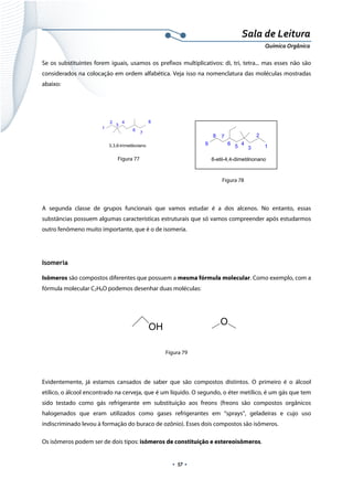 
 
 
.  57 . 
Sala de Leitura 
Química Orgânica 
Se os substituintes forem iguais, usamos os prefixos multiplicativos: di, tri, tetra... mas esses não são
considerados na colocação em ordem alfabética. Veja isso na nomenclatura das moléculas mostradas
abaixo:
   
 
 
 
A segunda classe de grupos funcionais que vamos estudar é a dos alcenos. No entanto, essas
substâncias possuem algumas características estruturais que só vamos compreender após estudarmos
outro fenômeno muito importante, que é o de isomeria.
Isomeria
Isômeros são compostos diferentes que possuem a mesma fórmula molecular. Como exemplo, com a
fórmula molecular C2H6O podemos desenhar duas moléculas:
 
 
 
Figura 79
Evidentemente, já estamos cansados de saber que são compostos distintos. O primeiro é o álcool
etílico, o álcool encontrado na cerveja, que é um líquido. O segundo, o éter metílico, é um gás que tem
sido testado como gás refrigerante em substituição aos freons (freons são compostos orgânicos
halogenados que eram utilizados como gases refrigerantes em “sprays”, geladeiras e cujo uso
indiscriminado levou à formação do buraco de ozônio). Esses dois compostos são isômeros.
Os isômeros podem ser de dois tipos: isômeros de constituição e estereoisômeros.
1
2
3
4
6
7
8
3,3,6-trimetiloctano 1
2
3
456
78
9
6-etil-4,4-dimetilnonano
 
OH
O
 
Figura 77
Figura 78
 