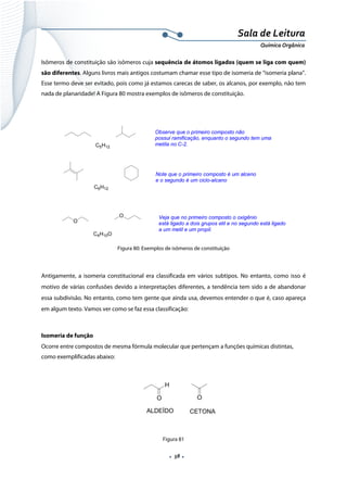  
 
 
.  58 . 
Sala de Leitura 
Química Orgânica 
Isômeros de constituição são isômeros cuja sequência de átomos ligados (quem se liga com quem)
são diferentes. Alguns livros mais antigos costumam chamar esse tipo de isomeria de “isomeria plana”.
Esse termo deve ser evitado, pois como já estamos carecas de saber, os alcanos, por exemplo, não tem
nada de planaridade! A Figura 80 mostra exemplos de isômeros de constituição.
C5H12
Observe que o primeiro composto não
possui ramificação, enquanto o segundo tem uma
metila no C-2.
C6H12
Note que o primeiro composto é um alceno
e o segundo é um ciclo-alcano
O
O
C4H10O
Veja que no primeiro composto o oxigênio
está ligado a dois grupos etil e no segundo está ligado
a um metil e um propil.
 
Figura 80: Exemplos de isômeros de constituição
 
Antigamente, a isomeria constitucional era classificada em vários subtipos. No entanto, como isso é
motivo de várias confusões devido a interpretações diferentes, a tendência tem sido a de abandonar
essa subdivisão. No entanto, como tem gente que ainda usa, devemos entender o que é, caso apareça
em algum texto. Vamos ver como se faz essa classificação:
 
Isomeria de função
Ocorre entre compostos de mesma fórmula molecular que pertençam a funções químicas distintas,
como exemplificadas abaixo:
 
 
 
 
Figura 81
OO
H
ALDEÍDO CETONA
 