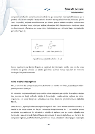  
 
 
.  5 . 
Sala de Leitura 
Química Orgânica 
compostos semelhantes (denominados derivados), mas que apresentam maior aplicabilidade do que o
produto natural. Por exemplo, o ácido salicílico é isolado do salgueiro (família de plantas do gênero
Salix) e apresenta atividade anti-inflamatória. No entanto, possui também um efeito corrosivo nas
paredes do estômago. Assim, o derivado ácido acetil salicílico (AAS) foi sintetizado e é utilizado como
medicamento anti-inflamatório que possui menos efeito colateral que o primeiro. Repare como eles são
parecidos (Figura 3):
OH
COOH
O
COOH
O
ÁCIDO SALICILICO ÁCIDO ACETIL SALICILICO
 
Figura 3: Estruturas do ácido salicílico e do AAS
 
Com o crescimento da Química Orgânica e o acúmulo de informações obtidas hoje em dia, várias
moléculas de grande utilidade são obtidas por síntese química, muitas vezes sem ter nenhuma
correlação com produtos naturais.
 
Fonte de compostos orgânicos
Mas, se a maioria dos compostos orgânicos atualmente são obtidos por síntese, quais são as matérias-
primas para a sua obtenção?
Os compostos orgânicos utilizados como matéria-prima atualmente são obtidos de produtos naturais
(por exemplo, no Brasil, o álcool é obtido da fermentação - reação química realizada por micro-
organismos – do açúcar da cana e é utilizado para a síntese de éter) e, principalmente, de materiais
fósseis.
Até o século XX, a principal fonte de compostos orgânicos era o carvão mineral (denominado hulha). A
destilação da hulha fornece três frações constituídas respectivamente de: 1) Um material gasoso
constituído principalmente de hidrogênio e dióxido de carbono, que era muito utilizado para
iluminação e aquecimento; 2) Material líquido, denominado de alcatrão da hulha, e que é a fonte de
compostos orgânicos, e 3) Material sólido, denominado coque, utilizado em siderurgia para a obtenção
 