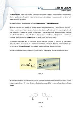  
 
 
.  60 . 
Sala de Leitura 
Química Orgânica 
Estereoisômeros, por outro lado, são isômeros que possuem a mesma conectividade (a sequência dos
átomos ligados na molécula são exatamente as mesmas), mas cujas estruturas variam na forma com
que se arrumam no espaço.
Os estereoisômeros podem ser de dois tipos: enantiômeros e diastereoisômeros.
Qualquer coisa tem uma imagem no espelho (exceto os vampiros, é claro!). E qualquer coisa só é igual a
outra se essas imagens forem sobreponíveis. As mãos são exemplos clássicos de imagens especulares (a
mão esquerda é a imagem no espelho da mão direita e vice-versa) que não são sobreponíveis, e a nossa
mão direita não é igual à esquerda (Figura 85). As coisas que não são sobreponíveis à sua imagem
especular são denominadas quirais (quiral, em grego “cheir”, quer dizer mão).
Isso também é verdade para as moléculas. Sempre que uma molécula for diferente de sua imagem
especular, isto é, se as duas não forem sobreponíveis, temos um tipo de estereoisomeria que
denominamos de enantiomeria (e dizemos que as duas moléculas são enantiômeros).
Observe as moléculas abaixo (imagens especulares entre si) e veja que elas não são sobreponíveis:
 
Figura 85
Quaisquer outros tipos de compostos que sejam isômeros espaciais (estereoisômeros), mas que não são
imagem especular um do outro são ditos diastereoisômeros. Olhe, por exemplo, as duas moléculas
abaixo:
 
Br Br
Figura 86
 