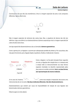  
 
 
.  61 . 
Sala de Leitura 
Química Orgânica 
Convençam-se de que elas são enantiômeros. Uma é a imagem especular da outra e são compostos
diferentes. Agora, olhem esta:
Br
Figura 87
Não é imagem especular de nenhuma das outras duas. Mas, a sequência de átomos das três são
idênticas. Logo, essa última é um diastereoisômero (isômero espacial que não é a imagem especular) de
cada uma das outras duas.
Um tipo especial de diastereoisômeros são os chamados isômeros geométricos.
Como a gente já viu, as ligações π ocorrem por sobreposição paralela de orbitais p. Por causa disso, elas
não giram livremente, pois a ligação dupla se quebraria. Analise a molécula do n-butano:
Como a ligação σ se faz pela interação linear segundo
um eixo, as ligações têm rotação livre e o n-butano está
o tempo todo se interconvertendo nas duas formas
espaciais mostradas no desenho (representado pelas
duas setas em sentido contrário). Isto é, as duas formas
são representações da mesma molécula. 
Já no caso do 2-buteno: , como essa rotação é impossível, não ocorre uma
interconversão de um no outro. São duas moléculas diferentes. São dois diastereoisômeros.
Diastereoisômeros que existem por causa da impossibilidade de rotação de suas ligações são
denominados isômeros geométricos.
Observe agora os ciclos abaixo:
Rotação livre Rotação livre
n-Butano  
Figura 88
 