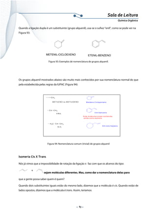  
 
 
.  65 . 
Sala de Leitura 
Química Orgânica 
Quando a ligação dupla é um substituinte (grupo alquenil), usa-se o sufixo “enil”, como se pode ver na
Figura 93:
METENIL-CICLOEXENO ETENIL-BENZENO 
Figura 93: Exemplos de nomenclatura de grupos alquenil.
 
 
Os grupos alquenil mostrados abaixo são muito mais conhecidos por sua nomenclatura normal do que
pela estabelecida pelas regras da IUPAC (Figura 94):
 
 
Figura 94: Nomenclatura comum (trivial) de grupos alquenil
 
Isomeria Cis X Trans
Nós já vimos que a impossibilidade de rotação da ligação π faz com que os alcenos do tipo:
e
 sejam moléculas diferentes. Mas, como dar a nomenclatura delas para
que a gente possa saber quem é quem?
Quando dois substituintes iguais estão do mesmo lado, dizemos que a molécula é cis. Quando estão de
lados opostos, dizemos que a molécula é trans. Assim, teríamos:
 
C H 2
M E T ILE N O ou M E T ILID E N O M e tilen o -C iclop e n tan o
C H C H 2
V IN IL
V in il-b en ze n o
E sta m o lécu la é m a is co n he cid a
a in da co m o e stire no
C H C H 2
A L IL
H 2C
A lil-ciclo -he p ta no
 
 