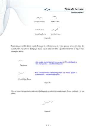  
 
 
.  66 . 
Sala de Leitura 
Química Orgânica 
trans-But-2-eno cis-But-2-eno
trans-Hex-3-eno cis-Hex-3-eno  
Figura 95
 
Pode não parecer tão óbvio, mas é claro que só existe isomeria cis x trans quando temos dois tipos de
substituintes no carbono da ligação dupla e que cada um deles seja diferente entre si. Repare nos
exemplos abaixo:
 
1-propeno
Não existe isomeria cisx trans porque o C-1 está ligado a
dois hidrogênios - substituintes iguais.
Não existe isomeria cisx trans porque o C-1 está ligado a
duas metilas - substituintes iguais.
2-metil-but-2-eno  
Figura 96
Mas, a nomenclatura cis x trans é muito fácil quando os substituintes são iguais. E, essa molécula é cis ou
trans?
 
 
 
Figura 97
 
 
 