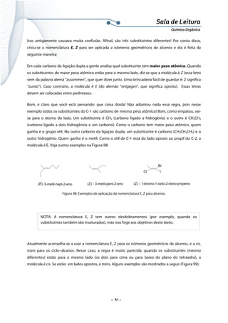 
 
 
.  67 . 
Sala de Leitura 
Química Orgânica 
Isso antigamente causava muita confusão. Afinal, são três substituintes diferentes! Por conta disso,
criou-se a nomenclatura E, Z para ser aplicada a isômeros geométricos de alcenos e ela é feita da
seguinte maneira:
Em cada carbono da ligação dupla a gente analisa qual substituinte tem maior peso atômico. Quando
os substituintes de maior peso atômico estão para o mesmo lado, diz-se que a molécula é Z (essa letra
vem da palavra alemã “zusammen”, que quer dizer junto. Uma brincadeira fácil de guardar é: Z significa
“zunto”). Caso contrário, a molécula é E (do alemão “entgegen”, que significa oposto). Essas letras
devem ser colocadas entre parênteses.
Bom, é claro que você está pensando: que coisa doida! Não adiantou nada essa regra, pois nesse
exemplo todos os substituintes do C-1 são carbono de mesmo peso atômico! Bom, como empatou, vai-
se para o átomo do lado. Um substituinte é CH3 (carbono ligado a hidrogênio) e o outro é CH2CH3
(carbono ligado a dois hidrogênios e um carbono). Como o carbono tem maior peso atômico, quem
ganha é o grupo etil. No outro carbono da ligação dupla, um substituinte é carbono (CH3CH2CH2) e o
outro hidrogênio. Quem ganha é o metil. Como o etil de C-1 está do lado oposto ao propil do C-2, a
molécula é E. Veja outros exemplos na Figura 98:
 
(E)-3-metil-hept-2-eno (Z) - 3-metil-pent-2-eno
Cl
Br
I
(Z) - 1-bromo-1-iodo-2-cloro-propeno
 
Figura 98: Exemplos de aplicação da nomenclatura E, Z para alcenos.
 
 
 
 
Atualmente aconselha-se a usar a nomenclatura E, Z para os isômeros geométricos de alcenos, e a cis,
trans para os ciclo–alcanos. Nesse caso, a regra é muito parecida: quando os substituintes (mesmo
diferentes) estão para o mesmo lado (os dois para cima ou para baixo do plano do tetraedro), a
molécula é cis. Se estão em lados opostos, é trans. Alguns exemplos são mostrados a seguir (Figura 99):
NOTA: A nomenclatura E, Z tem outros desdobramentos (por exemplo, quando os
substituintes também são insaturados), mas isso foge aos objetivos deste texto.
 