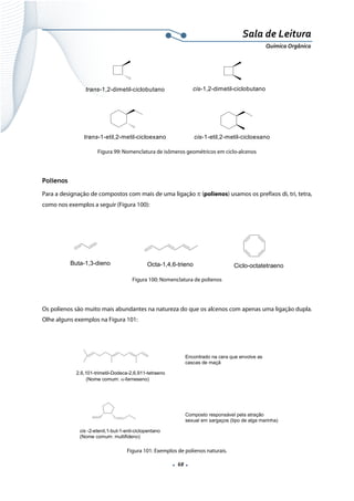  
 
 
.  68 . 
Sala de Leitura 
Química Orgânica 
trans-1,2-dimetil-ciclobutano cis-1,2-dimetil-ciclobutano
trans-1-etil,2-metil-cicloexano cis-1-etil,2-metil-cicloexano  
Figura 99: Nomenclatura de isômeros geométricos em ciclo-alcenos
 
Polienos
Para a designação de compostos com mais de uma ligação π (polienos) usamos os prefixos di, tri, tetra,
como nos exemplos a seguir (Figura 100):
 
Buta-1,3-dieno Octa-1,4,6-trieno Ciclo-octatetraeno 
Figura 100: Nomenclatura de polienos
Os polienos são muito mais abundantes na natureza do que os alcenos com apenas uma ligação dupla.
Olhe alguns exemplos na Figura 101:
 
2,6,101-trimetil-Dodeca-2,6,911-tetraeno
(Nome comum: α-farneseno)
Encontrado na cera que envolve as
cascas de maçã
cis -2-etenil,1-but-1-enil-ciclopentano
(Nome comum: multifideno)
Composto responsável pela atração
sexual em sargaços (tipo de alga marinha)
 
Figura 101: Exemplos de polienos naturais.
 