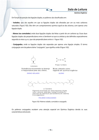  
 
 
.  69 . 
Sala de Leitura 
Química Orgânica 
Em função da posição das ligações duplas, os polienos são classificados em:
- Isolados, que são aqueles em que as ligações duplas são afastadas por um ou mais carbonos
saturados (Figura 102). Eles têm um comportamento químico igual ao dos alcenos, com apenas uma
ligação dupla.
- Alenos (ou cumulados) onde duas ligações duplas são feitas a partir de um carbono sp. Essas duas
ligações duplas são perpendiculares entre si (lembrem-se que os orbitais p são definidos espacialmente
segundo os eixos x,y e z, que são perpendiculares entre si - Figura 102).
- Conjugados, onde as ligações duplas são separadas por apenas uma ligação simples. O termo
conjugação vem da palavra latina “conjugatio”, que significa união (Figura 102).
 
Lim oneno
S ubstância encontrada na laran ja
e resp onsáve l pelo se u cheiro .
D IE N O IS O LA D O
H
H
C C
H
H
P ropa-1,2-dieno
A LE N O
M uito utilizad o com o
rag ente em quím ica orgânica
β - C aroteno
P igm ento encontrado em vários legum es e frutas
com o cenoura, beterraba, m anga e m am ão.É o
precursor da vitam ina-A (se transform a em vitam ina
A no organism o)
P O LIE N O C O N JU G A D O  
Figura 102: Polienos isolado, cumulado e conjugado.
 
Os polienos conjugados recebem uma atenção especial em Química Orgânica devido às suas
características estruturais:
 
 
 
 
