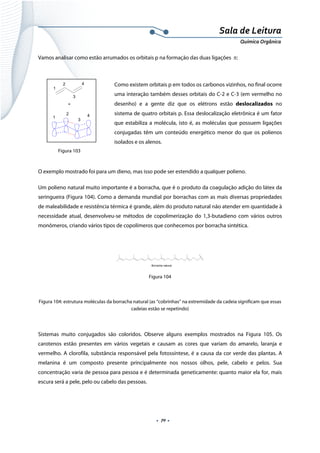  
 
 
.  70 . 
Sala de Leitura 
Química Orgânica 
Vamos analisar como estão arrumados os orbitais p na formação das duas ligações π:
 
Como existem orbitais p em todos os carbonos vizinhos, no final ocorre
uma interação também desses orbitais do C-2 e C-3 (em vermelho no
desenho) e a gente diz que os elétrons estão deslocalizados no
sistema de quatro orbitais p. Essa deslocalização eletrônica é um fator
que estabiliza a molécula, isto é, as moléculas que possuem ligações
conjugadas têm um conteúdo energético menor do que os polienos
isolados e os alenos.
 
O exemplo mostrado foi para um dieno, mas isso pode ser estendido a qualquer polieno.
Um polieno natural muito importante é a borracha, que é o produto da coagulação adição do látex da
seringueira (Figura 104). Como a demanda mundial por borrachas com as mais diversas propriedades
de maleabilidade e resistência térmica é grande, além do produto natural não atender em quantidade à
necessidade atual, desenvolveu-se métodos de copolimerização do 1,3-butadieno com vários outros
monômeros, criando vários tipos de copolímeros que conhecemos por borracha sintética.
Borracha natural  
Figura 104
Figura 104: estrutura moléculas da borracha natural (as “cobrinhas” na extremidade da cadeia significam que essas
cadeias estão se repetindo)
 
Sistemas muito conjugados são coloridos. Observe alguns exemplos mostrados na Figura 105. Os
carotenos estão presentes em vários vegetais e causam as cores que variam do amarelo, laranja e
vermelho. A clorofila, substância responsável pela fotossíntese, é a causa da cor verde das plantas. A
melanina é um composto presente principalmente nos nossos olhos, pele, cabelo e pelos. Sua
concentração varia de pessoa para pessoa e é determinada geneticamente: quanto maior ela for, mais
escura será a pele, pelo ou cabelo das pessoas.
=
1
2
3
4
1
2
3
4
 
Figura 103
 