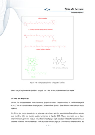  
 
 
.  71 . 
Sala de Leitura 
Química Orgânica 
β- Caroteno (cenoura, manga, mamão, beterraba)
O
HO
O OHBixina (urucum)
Licopeno (tomate e melancia)
CAROTENÓIDES:
N N
NN
O
O O
Mg
O
O
Clorofila
O
O
NN
O
Parte da molécula de Melanina
 
Figura 105: Exemplos de polienos conjugados naturais
 
Outra função orgânica que apresenta ligações π é a dos alcinos, que vamos estudar agora.
 
Alcinos (ou Alquinos)
Alcinos são hidrocarbonetos insaturados cujo grupo funcional é a ligação tripla CΞC com fórmula geral
CnH2n-2. Por ser constituída de duas ligações π, a reatividade química deles é muito parecida com a dos
alcenos.
Os alcinos são menos abundantes na natureza, mas existem grandes quantidades de produtos naturais
que contêm, além de outros grupos funcionais, a ligação CΞC. Alguns exemplos são o éster
diidromatricaria, primeiro produto natural contendo ligação tripla isolado (1826) da flor de camomila; a
capilina, existente em crisântemos e com atividade contra fungos; e o icitiotereol, veneno isolado de
 