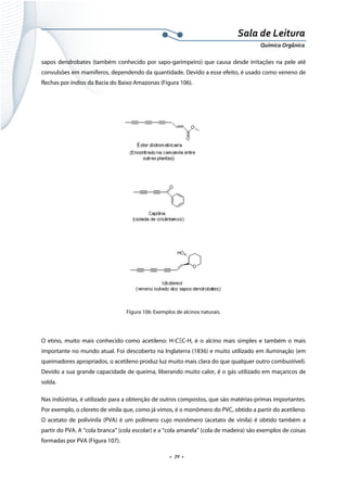  
 
 
.  72 . 
Sala de Leitura 
Química Orgânica 
sapos dendrobates (também conhecido por sapo-garimpeiro) que causa desde irritações na pele até
convulsões em mamíferos, dependendo da quantidade. Devido a esse efeito, é usado como veneno de
flechas por índios da Bacia do Baixo Amazonas (Figura 106).
 
Figura 106: Exemplos de alcinos naturais.
 
O etino, muito mais conhecido como acetileno: H-CΞC-H, é o alcino mais simples e também o mais
importante no mundo atual. Foi descoberto na Inglaterra (1836) e muito utilizado em iluminação (em
queimadores apropriados, o acetileno produz luz muito mais clara do que qualquer outro combustível).
Devido a sua grande capacidade de queima, liberando muito calor, é o gás utilizado em maçaricos de
solda.
Nas indústrias, é utilizado para a obtenção de outros compostos, que são matérias-primas importantes.
Por exemplo, o cloreto de vinila que, como já vimos, é o monômero do PVC, obtido a partir do acetileno.
O acetato de polivinila (PVA) é um polímero cujo monômero (acetato de vinila) é obtido também a
partir do PVA. A “cola branca” (cola escolar) e a “cola amarela” (cola de madeira) são exemplos de coisas
formadas por PVA (Figura 107).
 