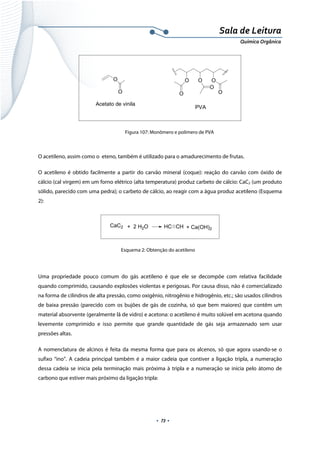  
 
 
.  73 . 
Sala de Leitura 
Química Orgânica 
O
O
O
O
O
O
PVA
O
O
Acetato de vinila
 
Figura 107: Monômero e polímero de PVA
 
O acetileno, assim como o eteno, também é utilizado para o amadurecimento de frutas.
O acetileno é obtido facilmente a partir do carvão mineral (coque): reação do carvão com óxido de
cálcio (cal virgem) em um forno elétrico (alta temperatura) produz carbeto de cálcio: CaC2 (um produto
sólido, parecido com uma pedra); o carbeto de cálcio, ao reagir com a água produz acetileno (Esquema
2):
CaC2 + 2 H2O HC CH + Ca(OH)2
 
Esquema 2: Obtenção do acetileno
 
Uma propriedade pouco comum do gás acetileno é que ele se decompõe com relativa facilidade
quando comprimido, causando explosões violentas e perigosas. Por causa disso, não é comercializado
na forma de cilindros de alta pressão, como oxigênio, nitrogênio e hidrogênio, etc.; são usados cilindros
de baixa pressão (parecido com os bujões de gás de cozinha, só que bem maiores) que contêm um
material absorvente (geralmente lã de vidro) e acetona: o acetileno é muito solúvel em acetona quando
levemente comprimido e isso permite que grande quantidade de gás seja armazenado sem usar
pressões altas.
A nomenclatura de alcinos é feita da mesma forma que para os alcenos, só que agora usando-se o
sufixo “ino”. A cadeia principal também é a maior cadeia que contiver a ligação tripla, a numeração
dessa cadeia se inicia pela terminação mais próxima à tripla e a numeração se inicia pelo átomo de
carbono que estiver mais próximo da ligação tripla:
 
 