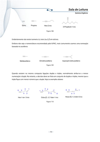  
 
 
.  74 . 
Sala de Leitura 
Química Orgânica 
Etino Propino Hex-2-ino
3-Propilocti-1-ino  
Figura 108
 
Evidentemente não existe isomeria cis, trans (ou E,Z) em alcinos.
Embora não seja a nomenclatura recomendada pela IUPAC, mais comumente usamos uma nomeação
baseada no acetileno:
 
Dimetil-acetilenoMetilacetileno Isopropil-metil-acetileno 
Figura 109
 
Quando existem no mesmo composto ligações duplas e triplas, normalmente atribui-se a menor
numeração à dupla. No entanto, a decisão deve ser feita em conjunto de duplas e triplas, mesmo que a
tripla fique com menor número que a dupla. Veja os exemplos abaixo:
 
1
2
3
4
56
Hex-1-en- 5-ino
1 2
3 4
5 6
7
8
Octa-(Z) -3,7-dien-1-ino
12
34
56
Hexa-(E)-1,3-dien-5-ino
 
Figura 110
 
 
 
 
 
 
 