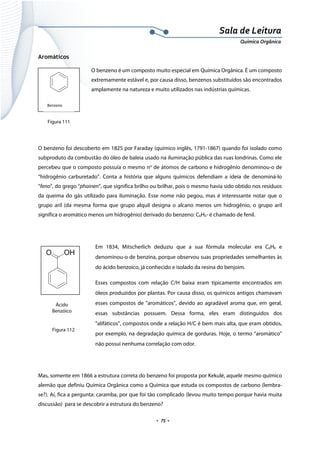  
 
 
.  75 . 
Sala de Leitura 
Química Orgânica 
Aromáticos
O benzeno é um composto muito especial em Química Orgânica. É um composto
extremamente estável e, por causa disso, benzenos substituídos são encontrados
amplamente na natureza e muito utilizados nas indústrias químicas.
 
 
 
O benzeno foi descoberto em 1825 por Faraday (químico inglês, 1791-1867) quando foi isolado como
subproduto da combustão do óleo de baleia usado na iluminação pública das ruas londrinas. Como ele
percebeu que o composto possuía o mesmo no
de átomos de carbono e hidrogênio denominou-o de
“hidrogênio carburetado”. Conta a história que alguns químicos defendiam a ideia de denominá-lo
“feno”, do grego “phainen”, que significa brilho ou brilhar, pois o mesmo havia sido obtido nos resíduos
da queima do gás utilizado para iluminação. Esse nome não pegou, mas é interessante notar que o
grupo aril (da mesma forma que grupo alquil designa o alcano menos um hidrogênio, o grupo aril
significa o aromático menos um hidrogênio) derivado do benzeno: C6H5- é chamado de fenil.
 
Em 1834, Mitscherlich deduziu que a sua fórmula molecular era C6H6 e
denominou-o de benzina, porque observou suas propriedades semelhantes às
do ácido benzoico, já conhecido e isolado da resina do benjoim.
Esses compostos com relação C/H baixa eram tipicamente encontrados em
óleos produzidos por plantas. Por causa disso, os químicos antigos chamavam
esses compostos de "aromáticos", devido ao agradável aroma que, em geral,
essas substâncias possuem. Dessa forma, eles eram distinguidos dos
"alifáticos", compostos onde a relação H/C é bem mais alta, que eram obtidos,
por exemplo, na degradação química de gorduras. Hoje, o termo “aromático”
não possui nenhuma correlação com odor.
 
Mas, somente em 1866 a estrutura correta do benzeno foi proposta por Kekulé, aquele mesmo químico
alemão que definiu Química Orgânica como a Química que estuda os compostos de carbono (lembra-
se?). Aí, fica a pergunta: caramba, por que foi tão complicado (levou muito tempo porque havia muita
discussão) para se descobrir a estrutura do benzeno?
 
Benzeno 
O OH
 
Ácido
Benzóico
 
Figura 111
Figura 112
 
