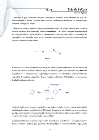  
 
 
.  76 . 
Sala de Leitura 
Química Orgânica 
O problema é que o benzeno apresenta características químicas muito diferentes do que seria
normalmente de se esperar. Olhe bem a estrutura que foi desenhada: repare que são ligações duplas
alternadas com ligações simples.
Os alcenos (inclusive os polienos) realizam classicamente um tipo de reação: sofrem ataque na ligação
dupla de reagentes ricos em elétrons (chamados eletrófilos. “Filo” significa amigo e então eletrófilo é
um “amigo de elétrons”, isto é, compostos que reagem com quem tem muito elétron, caso das ligações
insaturadas). Esses eletrófilos fazem reações de adição, transformando as ligações duplas em simples,
como no exemplo mostrado abaixo:
 
                
+ Br2
Br
Br  
Figura 113
 
Novamente, por correlação, pensaríamos: as ligações duplas do benzeno vão sofrer reação de adição de
bromo. Mas isso não aconteceu. Além da reação ser mais difícil, precisando do uso de um catalisador
(substância que se adiciona em uma reação só para aumentar a sua velocidade, o catalisador não entra
no produto da reação), o produto foi o de uma reação de substituição de hidrogênio por bromo e não
de adição igual ao dos alcenos:
+ Br2
FeBr3
Br
+ HBr
Catalisador
 
Figura 114
E mais: só se obteve um produto, o que indicava que todas as ligações tinham a mesma reatividade (as
ligações duplas reagiam igual às simples!). Mais tarde, descobriu-se outro fato intrigante: a gente já viu
que ligações simples são maiores que ligações duplas, mas, no benzeno, todas as ligações têm o mesmo
comprimento! Para ser mais preciso, todas medem 1,39 Ao
.
Outra coisa também causava muita surpresa: além da combustão (a estabilidade – conteúdo energético
de uma molécula – pode ser pela quantidade de energia liberada na queima até CO2 e água), outro
 