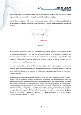  
 
 
.  77 . 
Sala de Leitura 
Química Orgânica 
processo de avaliação da estabilidade é o calor de hidrogenação. Para isso, adiciona-se H2 a ligações
duplas e mede-se a quantidade de energia liberada (calor de hidrogenação).
Quando fizeram isso para o cicloexeno, observaram que o calor de hidrogenação era de 28,6 kcal/mol
(lê-se: quilocaloria por mol). Traduzindo: para cada mol de cicloexeno que é hidrogenado são liberadas
28,6 kcal:
+ H2
H
H
28,6 kcal/mol
 
Figura 115
O raciocínio dos químicos foi, então: se o benzeno tem três ligações duplas, eu vou encontrar um calor
de hidrogenação de 28,6 x 3 = 85,8 kcal/mol. Além de novamente ter de se usar um catalisador para
fazer essa reação, encontrou-se um valor de 49,3 kcal/mol, bem menor do que o esperado. Em outras
palavras, o conteúdo energético da molécula do benzeno é menor do que se esperava, isto é, o
benzeno tinha uma estabilidade excepcional.
Com essas características peculiares, várias estruturas cíclicas foram propostas para o benzeno, mas
nenhuma explicava completamente suas propriedades observadas experimentalmente. A estrutura
aceita atualmente baseou-se na proposta de Kekulé que, segundo conta a história, foi enunciada a
partir de um sonho.
“Eu estava sentado à mesa a escrever o meu compêndio, noutro sítio. Virei a cadeira para a lareira e comecei a
dormitar. Outra vez começaram os átomos às cambalhotas em frente dos meus olhos. Desta vez os grupos mais
pequenos mantinham-se modestamente à distância. A minha visão mental, aguçada por repetidas visões desta
espécie, podia distinguir agora estruturas maiores com variadas conformações; longas filas, por vezes alinhadas e
muito juntas; todas torcendo-se e voltando-se em movimentos serpenteantes. Mas olha! O que é aquilo? Um das
serpentes tinha filado a própria cauda e a forma que fazia rodopiava trocistamente diante dos meus olhos. Como
se se tivesse produzido um relâmpago, acordei;...passei o resto da noite a verificar as consequências da hipótese.
Aprendamos a sonhar, senhores, pois então talvez nos apercebamos da verdade". - Augusto Kekulé, 1865” (Texto
retirado do livro : BOYD, E.; MORRISON, R. Mol. In:______. Química orgânica. 12. ed. Lisboa: Fundacao
Calouste Gulbenkian, 1995. cap. 14.3, p. 701.).
 
 