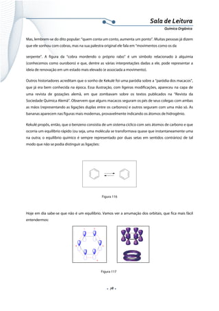  
 
 
.  78 . 
Sala de Leitura 
Química Orgânica 
Mas, lembrem-se do dito popular: “quem conta um conto, aumenta um ponto”. Muitas pessoas já dizem
que ele sonhou com cobras, mas na sua palestra original ele fala em “movimentos como os da
serpente”. A figura da “cobra mordendo o próprio rabo” é um símbolo relacionado à alquimia
(conhecemos como ouroboro) e que, dentre as várias interpretações dadas a ele, pode representar a
ideia de renovação em um estado mais elevado (e associada a movimento).
Outros historiadores acreditam que o sonho de Kekulé foi uma paródia sobre a “paródia dos macacos”,
que já era bem conhecida na época. Essa ilustração, com ligeiras modificações, apareceu na capa de 
uma revista de gozações alemã, em que zombavam sobre os textos publicados na “Revista da
Sociedade Química Alemã”. Observem que alguns macacos seguram os pés de seus colegas com ambas
as mãos (representando as ligações duplas entre os carbonos) e outros seguram com uma mão só. As
bananas aparecem nas figuras mais modernas, provavelmente indicando os átomos de hidrogênio.
Kekulé propôs, então, que o benzeno consistia de um sistema cíclico com seis átomos de carbono e que
ocorria um equilíbrio rápido (ou seja, uma molécula se transformava quase que instantaneamente uma
na outra; o equilíbrio químico é sempre representado por duas setas em sentidos contrários) de tal
modo que não se podia distinguir as ligações:
 
Figura 116
Hoje em dia sabe-se que não é um equilíbrio. Vamos ver a arrumação dos orbitais, que fica mais fácil
entendermos: 
 
   
 
 
Figura 117
1 2
3
4
5
6
 